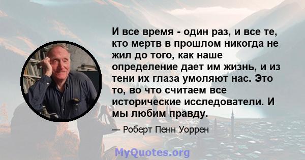 И все время - один раз, и все те, кто мертв в прошлом никогда не жил до того, как наше определение дает им жизнь, и из тени их глаза умоляют нас. Это то, во что считаем все исторические исследователи. И мы любим правду.