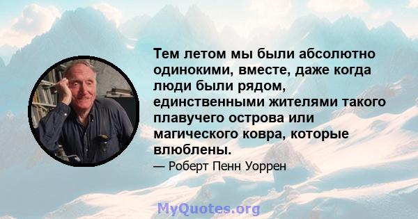 Тем летом мы были абсолютно одинокими, вместе, даже когда люди были рядом, единственными жителями такого плавучего острова или магического ковра, которые влюблены.