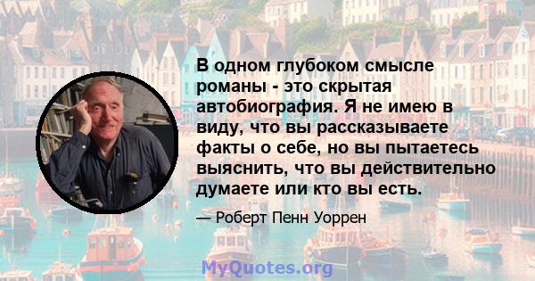 В одном глубоком смысле романы - это скрытая автобиография. Я не имею в виду, что вы рассказываете факты о себе, но вы пытаетесь выяснить, что вы действительно думаете или кто вы есть.