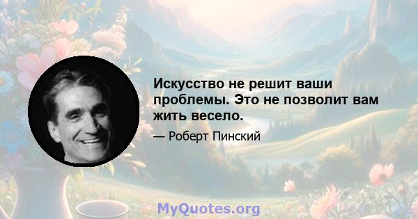 Искусство не решит ваши проблемы. Это не позволит вам жить весело.