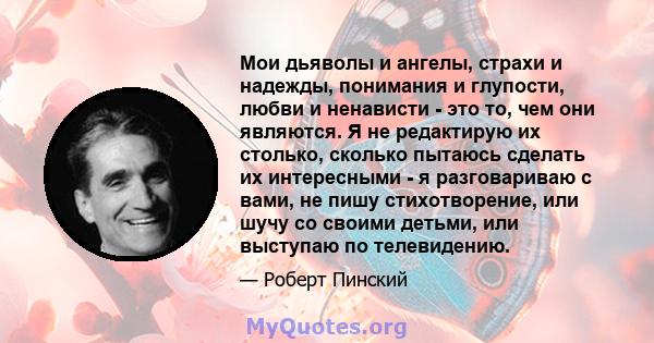 Мои дьяволы и ангелы, страхи и надежды, понимания и глупости, любви и ненависти - это то, чем они являются. Я не редактирую их столько, сколько пытаюсь сделать их интересными - я разговариваю с вами, не пишу