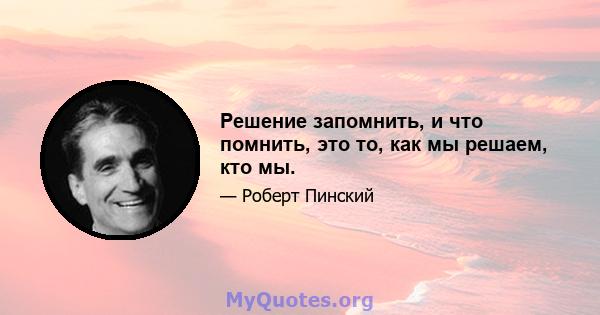 Решение запомнить, и что помнить, это то, как мы решаем, кто мы.