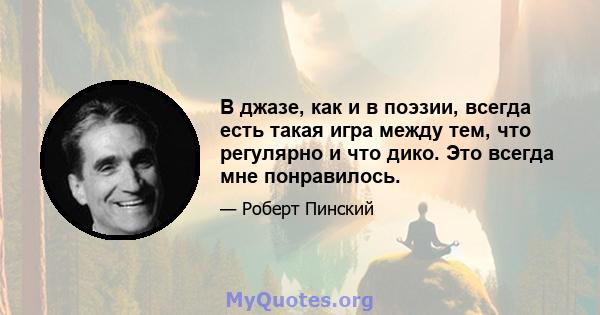 В джазе, как и в поэзии, всегда есть такая игра между тем, что регулярно и что дико. Это всегда мне понравилось.