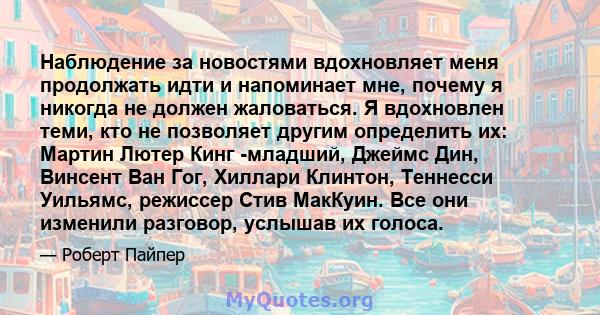 Наблюдение за новостями вдохновляет меня продолжать идти и напоминает мне, почему я никогда не должен жаловаться. Я вдохновлен теми, кто не позволяет другим определить их: Мартин Лютер Кинг -младший, Джеймс Дин, Винсент 