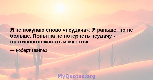 Я не покупаю слово «неудача». Я раньше, но не больше. Попытка не потерпеть неудачу - противоположность искусству.