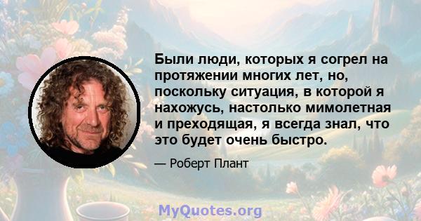 Были люди, которых я согрел на протяжении многих лет, но, поскольку ситуация, в которой я нахожусь, настолько мимолетная и преходящая, я всегда знал, что это будет очень быстро.