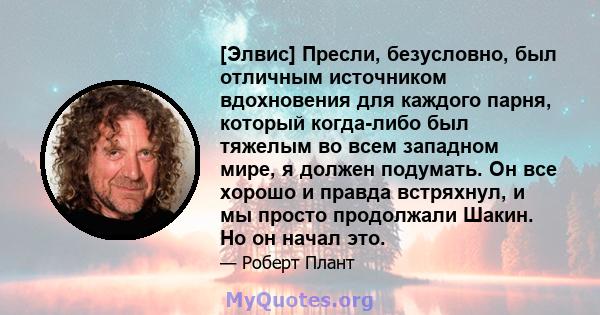 [Элвис] Пресли, безусловно, был отличным источником вдохновения для каждого парня, который когда-либо был тяжелым во всем западном мире, я должен подумать. Он все хорошо и правда встряхнул, и мы просто продолжали Шакин. 