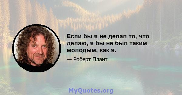 Если бы я не делал то, что делаю, я бы не был таким молодым, как я.