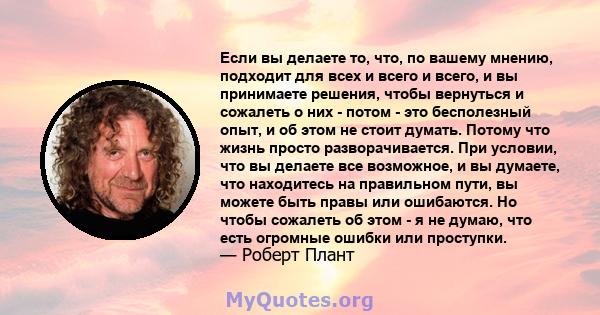 Если вы делаете то, что, по вашему мнению, подходит для всех и всего и всего, и вы принимаете решения, чтобы вернуться и сожалеть о них - потом - это бесполезный опыт, и об этом не стоит думать. Потому что жизнь просто