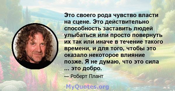 Это своего рода чувство власти на сцене. Это действительно способность заставить людей улыбаться или просто повернуть их так или иначе в течение такого времени, и для того, чтобы это оказало некоторое влияние позже. Я