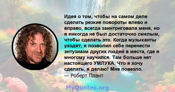 Идея о том, чтобы на самом деле сделать резкие повороты влево и вправо, всегда заинтриговала меня, но я никогда не был достаточно смелым, чтобы сделать это. Когда музыканты уходят, я позволил себе перенести энтузиазм