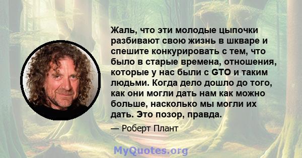 Жаль, что эти молодые цыпочки разбивают свою жизнь в шкваре и спешите конкурировать с тем, что было в старые времена, отношения, которые у нас были с GTO и таким людьми. Когда дело дошло до того, как они могли дать нам