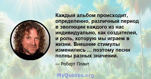 Каждый альбом происходит, определенно, различный период в эволюции каждого из нас индивидуально, как создателей, и роль, которую мы играем в жизни. Внешние стимулы изменились ... поэтому песни полны разных значений.