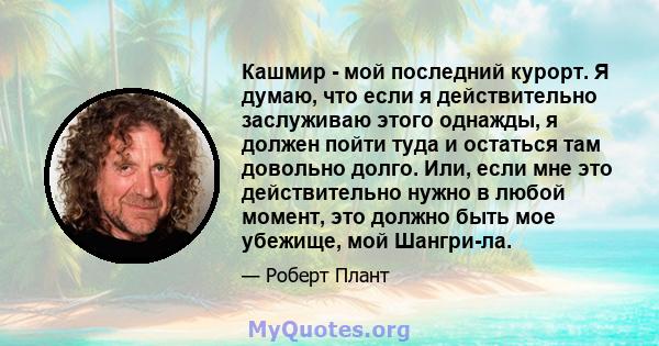 Кашмир - мой последний курорт. Я думаю, что если я действительно заслуживаю этого однажды, я должен пойти туда и остаться там довольно долго. Или, если мне это действительно нужно в любой момент, это должно быть мое