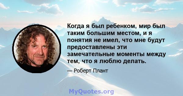 Когда я был ребенком, мир был таким большим местом, и я понятия не имел, что мне будут предоставлены эти замечательные моменты между тем, что я люблю делать.