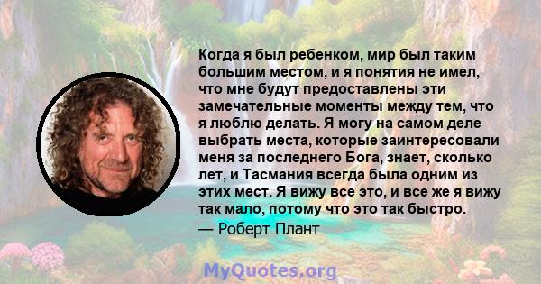 Когда я был ребенком, мир был таким большим местом, и я понятия не имел, что мне будут предоставлены эти замечательные моменты между тем, что я люблю делать. Я могу на самом деле выбрать места, которые заинтересовали