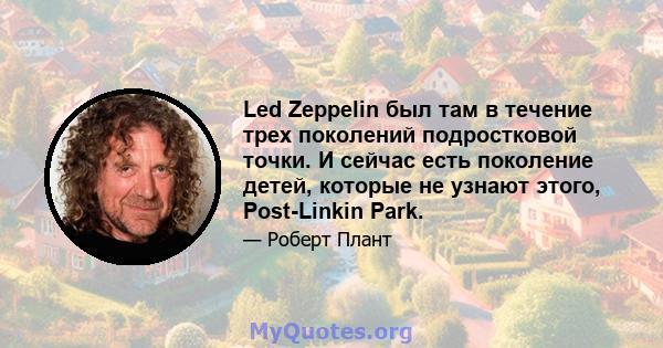 Led Zeppelin был там в течение трех поколений подростковой точки. И сейчас есть поколение детей, которые не узнают этого, Post-Linkin Park.