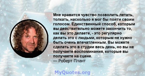 Мне нравится чувство позволить летать, толкать, насколько я мог бы пойти своим голосом. Единственный способ, которым вы действительно можете закончить то, как вы это делаете, - это регулярно делать это с людьми, которым 