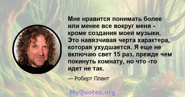 Мне нравится понимать более или менее все вокруг меня - кроме создания моей музыки. Это навязчивая черта характера, которая ухудшается. Я еще не включаю свет 15 раз, прежде чем покинуть комнату, но что -то идет не так.