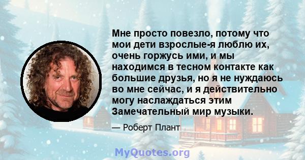 Мне просто повезло, потому что мои дети взрослые-я люблю их, очень горжусь ими, и мы находимся в тесном контакте как большие друзья, но я не нуждаюсь во мне сейчас, и я действительно могу наслаждаться этим Замечательный 