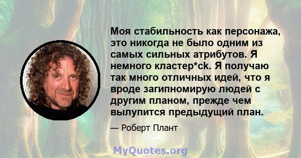 Моя стабильность как персонажа, это никогда не было одним из самых сильных атрибутов. Я немного кластер*ck. Я получаю так много отличных идей, что я вроде загипномирую людей с другим планом, прежде чем вылупится