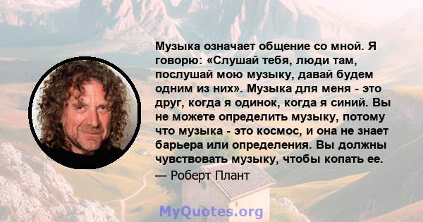 Музыка означает общение со мной. Я говорю: «Слушай тебя, люди там, послушай мою музыку, давай будем одним из них». Музыка для меня - это друг, когда я одинок, когда я синий. Вы не можете определить музыку, потому что