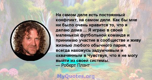 На самом деле есть постоянный конфликт, на самом деле. Как бы мне ни было очень нравится то, что я делаю дома ... Я играю в своей маленькой футбольной команде и принимаю участие в сообществе и живу жизнью любого