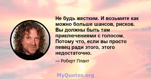 Не будь жестким. И возьмите как можно больше шансов, рисков. Вы должны быть там приключениями с голосом. Потому что, если вы просто певец ради этого, этого недостаточно.