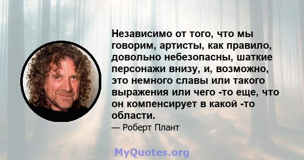 Независимо от того, что мы говорим, артисты, как правило, довольно небезопасны, шаткие персонажи внизу, и, возможно, это немного славы или такого выражения или чего -то еще, что он компенсирует в какой -то области.