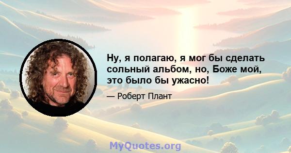 Ну, я полагаю, я мог бы сделать сольный альбом, но, Боже мой, это было бы ужасно!