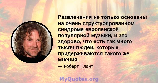 Развлечения не только основаны на очень структурированном синдроме европейской популярной музыки, и это здорово, что есть так много тысяч людей, которые придерживаются такого же мнения.