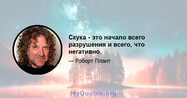 Скука - это начало всего разрушения и всего, что негативно.