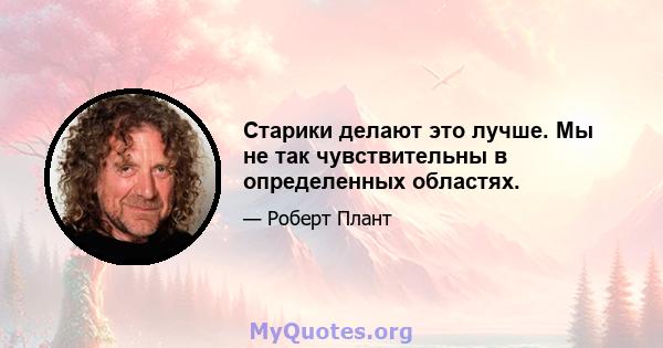 Старики делают это лучше. Мы не так чувствительны в определенных областях.