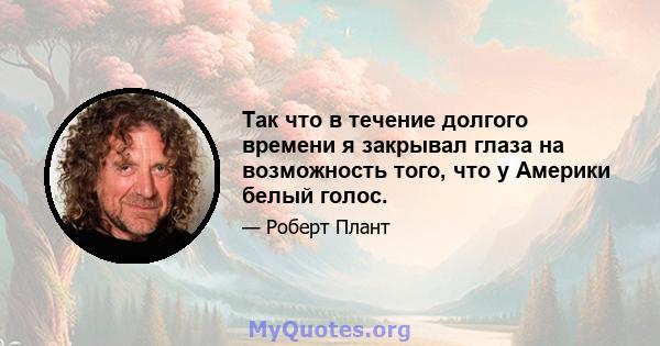 Так что в течение долгого времени я закрывал глаза на возможность того, что у Америки белый голос.