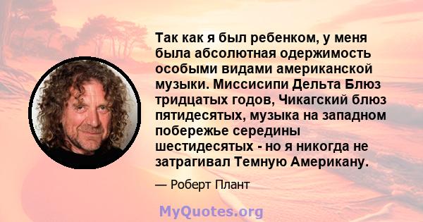 Так как я был ребенком, у меня была абсолютная одержимость особыми видами американской музыки. Миссисипи Дельта Блюз тридцатых годов, Чикагский блюз пятидесятых, музыка на западном побережье середины шестидесятых - но я 