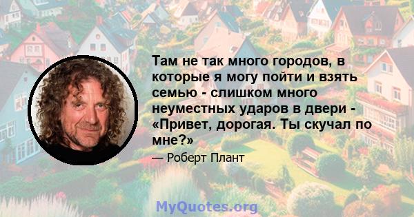 Там не так много городов, в которые я могу пойти и взять семью - слишком много неуместных ударов в двери - «Привет, дорогая. Ты скучал по мне?»