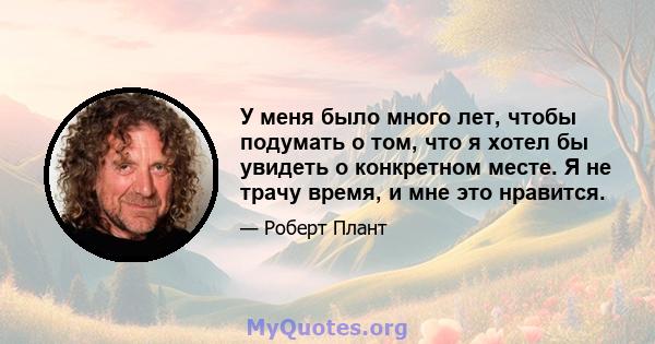 У меня было много лет, чтобы подумать о том, что я хотел бы увидеть о конкретном месте. Я не трачу время, и мне это нравится.