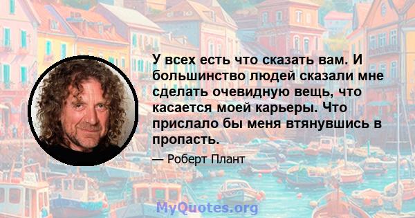 У всех есть что сказать вам. И большинство людей сказали мне сделать очевидную вещь, что касается моей карьеры. Что прислало бы меня втянувшись в пропасть.