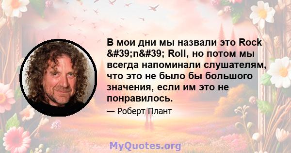 В мои дни мы назвали это Rock 'n' Roll, но потом мы всегда напоминали слушателям, что это не было бы большого значения, если им это не понравилось.