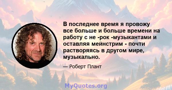 В последнее время я провожу все больше и больше времени на работу с не -рок -музыкантами и оставляя мейнстрим - почти растворяясь в другом мире, музыкально.