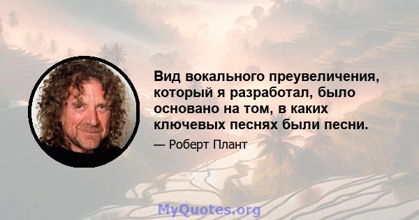 Вид вокального преувеличения, который я разработал, было основано на том, в каких ключевых песнях были песни.