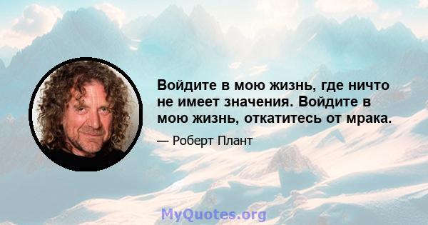 Войдите в мою жизнь, где ничто не имеет значения. Войдите в мою жизнь, откатитесь от мрака.