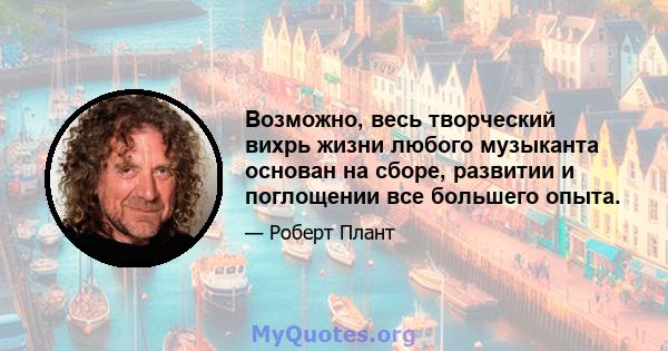 Возможно, весь творческий вихрь жизни любого музыканта основан на сборе, развитии и поглощении все большего опыта.