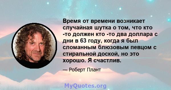 Время от времени возникает случайная шутка о том, что кто -то должен кто -то два доллара с дни в 63 году, когда я был сломанным блюзовым певцом с стиральной доской, но это хорошо. Я счастлив.