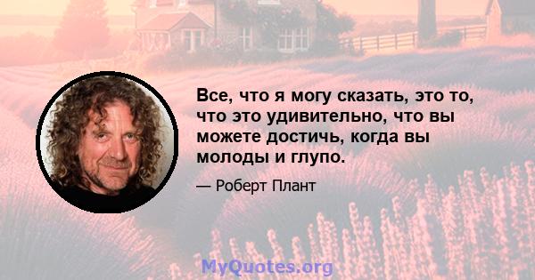 Все, что я могу сказать, это то, что это удивительно, что вы можете достичь, когда вы молоды и глупо.