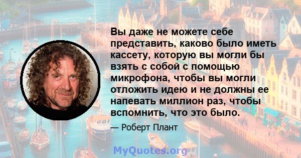 Вы даже не можете себе представить, каково было иметь кассету, которую вы могли бы взять с собой с помощью микрофона, чтобы вы могли отложить идею и не должны ее напевать миллион раз, чтобы вспомнить, что это было.