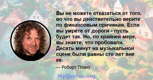 Вы не можете отказаться от того, во что вы действительно верите по финансовым причинам. Если вы умрете от дороги - пусть будет так. Но, по крайней мере, вы знаете, что пробовали. Десять минут на музыкальной сцене были