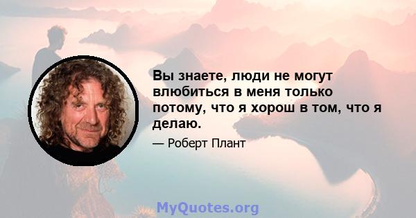 Вы знаете, люди не могут влюбиться в меня только потому, что я хорош в том, что я делаю.