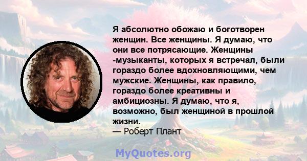 Я абсолютно обожаю и боготворен женщин. Все женщины. Я думаю, что они все потрясающие. Женщины -музыканты, которых я встречал, были гораздо более вдохновляющими, чем мужские. Женщины, как правило, гораздо более