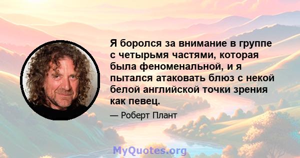 Я боролся за внимание в группе с четырьмя частями, которая была феноменальной, и я пытался атаковать блюз с некой белой английской точки зрения как певец.